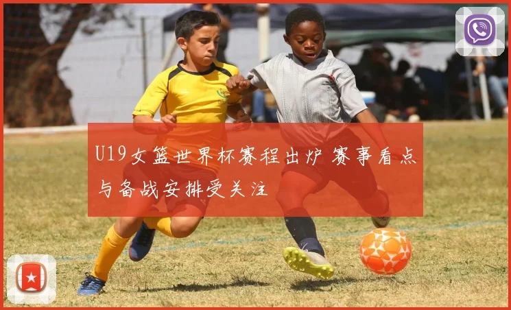 U19女篮世界杯赛程出炉 赛事看点与备战安排受关注