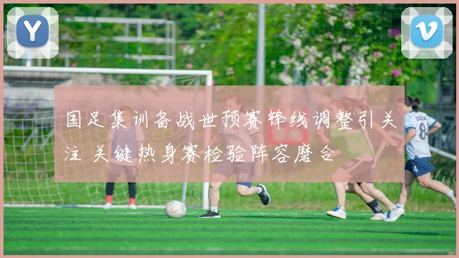 国足集训备战世预赛锋线调整引关注 关键热身赛检验阵容磨合