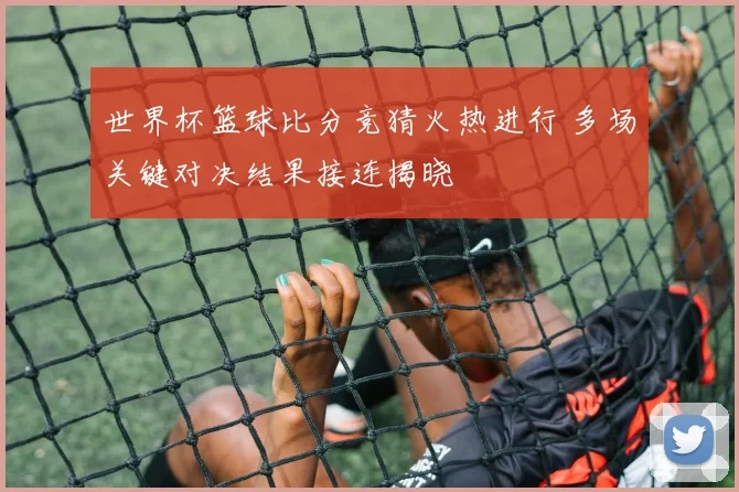世界杯篮球比分竞猜火热进行 多场关键对决结果接连揭晓