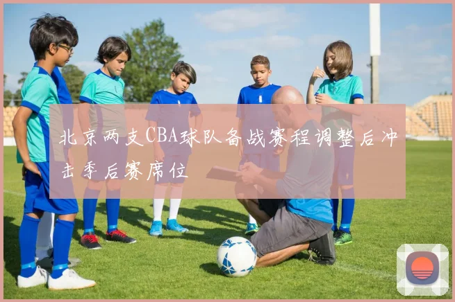 北京两支CBA球队备战赛程调整后冲击季后赛席位