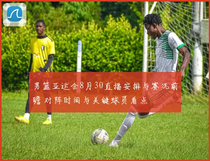 男篮亚运会8月30直播安排与赛况前瞻 对阵时间与关键球员看点