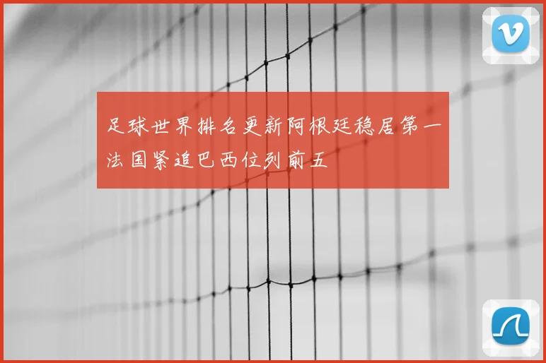 足球世界排名更新阿根廷稳居第一法国紧追巴西位列前五