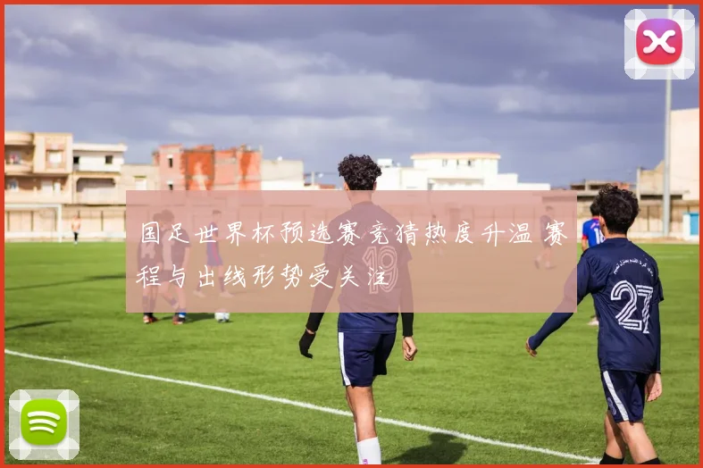 国足世界杯预选赛竞猜热度升温 赛程与出线形势受关注