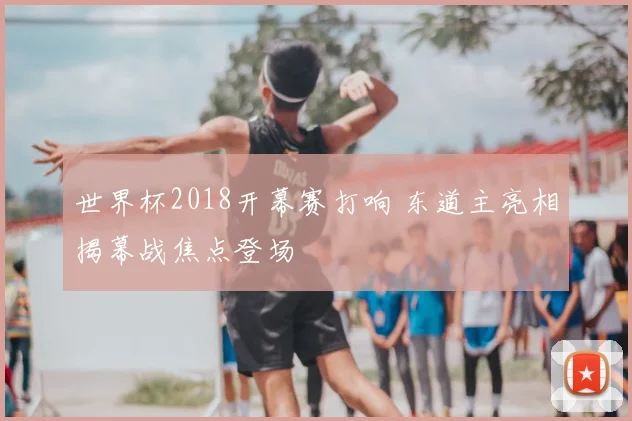 世界杯2018开幕赛打响 东道主亮相揭幕战焦点登场