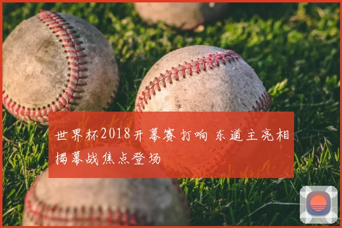 世界杯2018开幕赛打响 东道主亮相揭幕战焦点登场