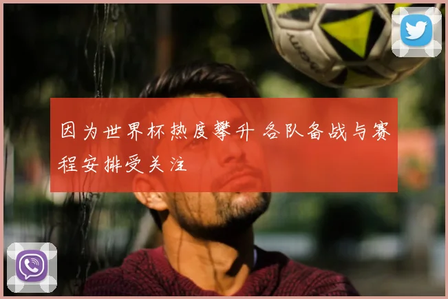因为世界杯热度攀升 各队备战与赛程安排受关注