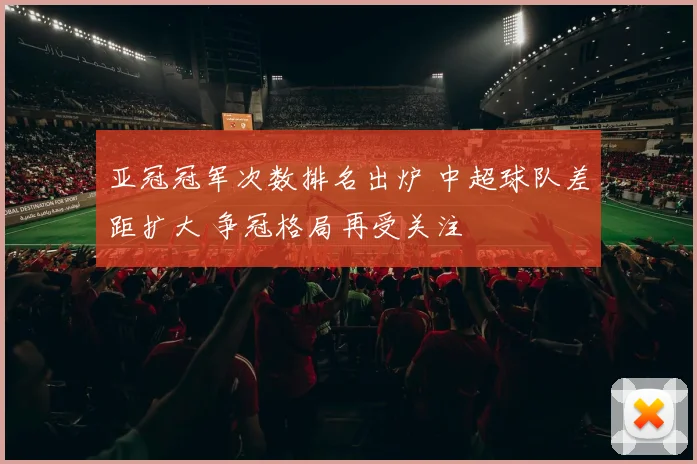 亚冠冠军次数排名出炉 中超球队差距扩大 争冠格局再受关注