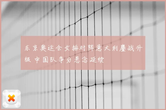 东京奥运会女排对阵意大利鏖战升级 中国队争分悬念延续