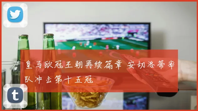 皇马欧冠王朝再续篇章 安切洛蒂率队冲击第十五冠