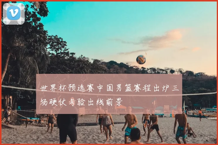 世界杯预选赛中国男篮赛程出炉三场硬仗考验出线前景