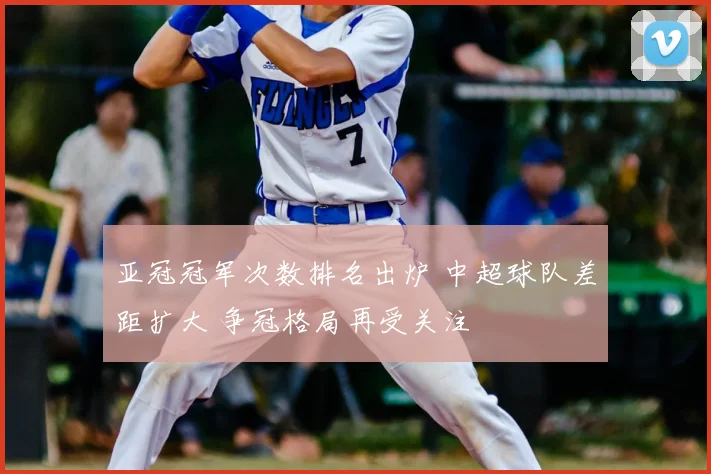 亚冠冠军次数排名出炉 中超球队差距扩大 争冠格局再受关注