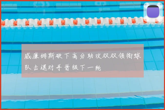 威廉姆斯砍下高分助攻双双领衔球队击退对手晋级下一轮