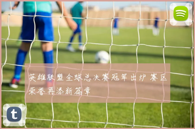 英雄联盟全球总决赛冠军出炉 赛区荣誉再添新篇章