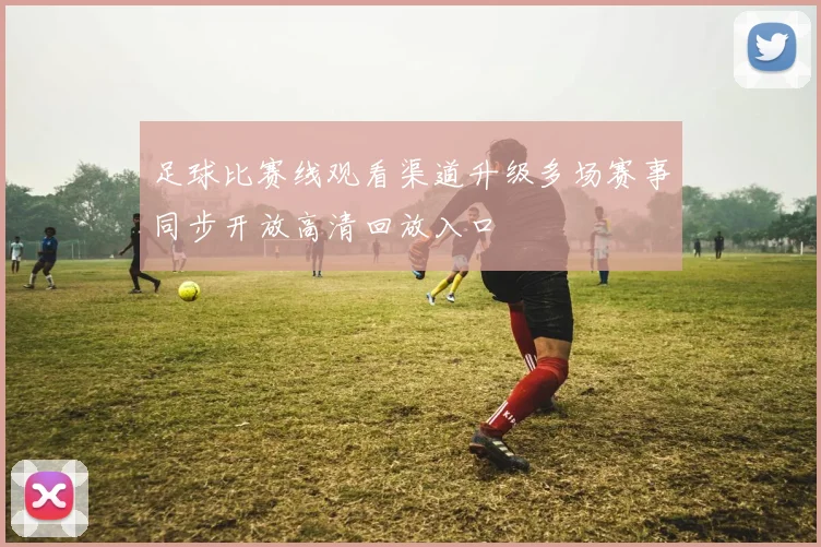 足球比赛线观看渠道升级多场赛事同步开放高清回放入口
