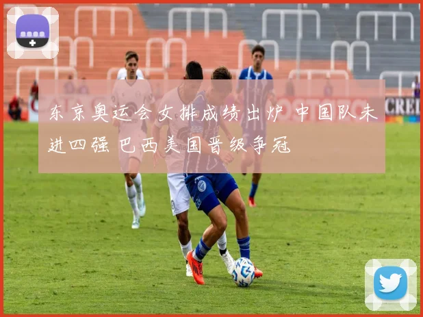 东京奥运会女排成绩出炉 中国队未进四强 巴西美国晋级争冠