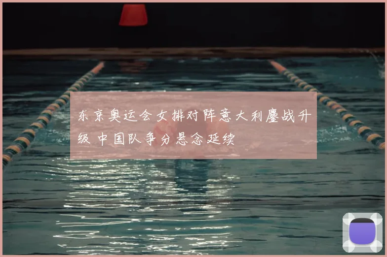 东京奥运会女排对阵意大利鏖战升级 中国队争分悬念延续
