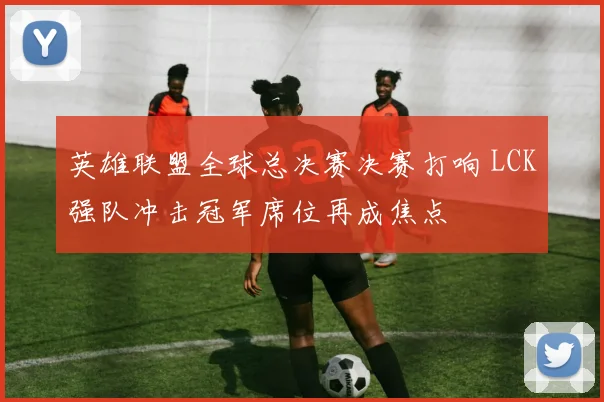 英雄联盟全球总决赛决赛打响 LCK强队冲击冠军席位再成焦点