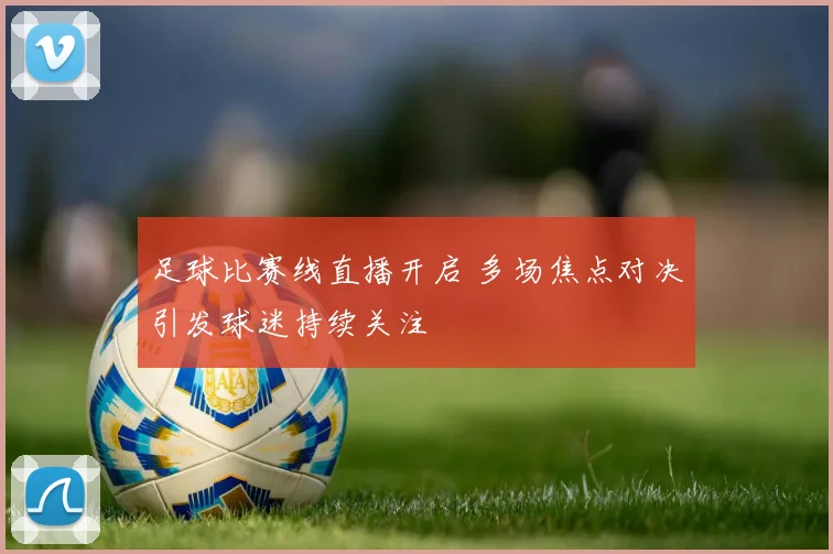 足球比赛线直播开启 多场焦点对决引发球迷持续关注