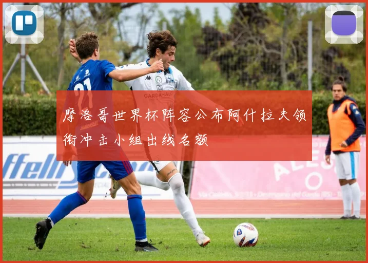 摩洛哥世界杯阵容公布阿什拉夫领衔冲击小组出线名额