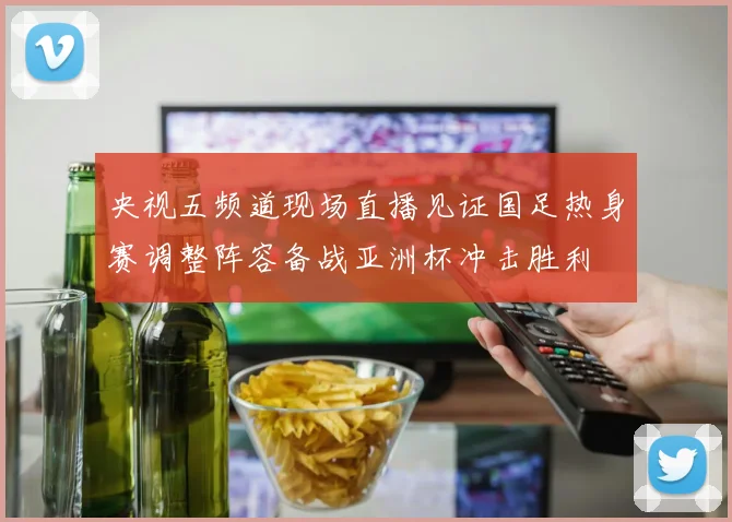 央视五频道现场直播见证国足热身赛调整阵容备战亚洲杯冲击胜利