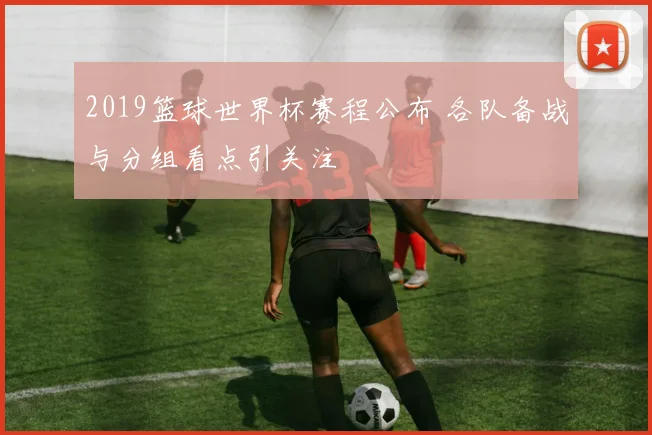 2019篮球世界杯赛程公布 各队备战与分组看点引关注