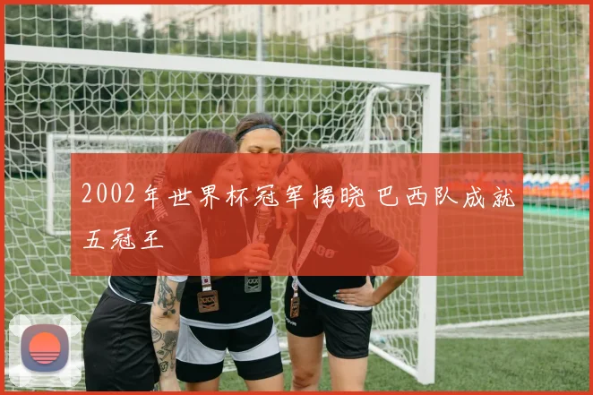 2002年世界杯冠军揭晓 巴西队成就五冠王