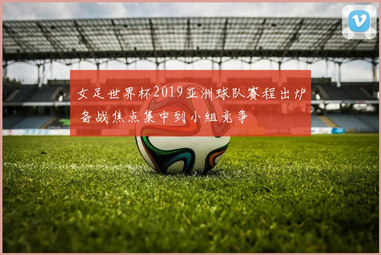 女足世界杯2019亚洲球队赛程出炉 备战焦点集中到小组竞争