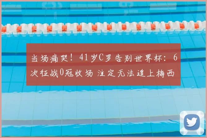 当场痛哭！41岁C罗告别世界杯：6次征战0冠收场 注定无法追上梅西