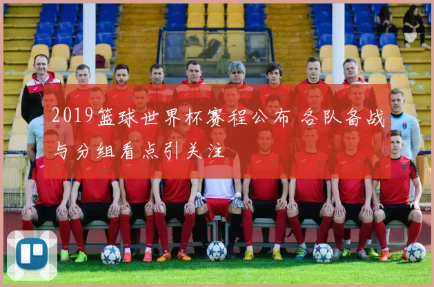 2019篮球世界杯赛程公布 各队备战与分组看点引关注