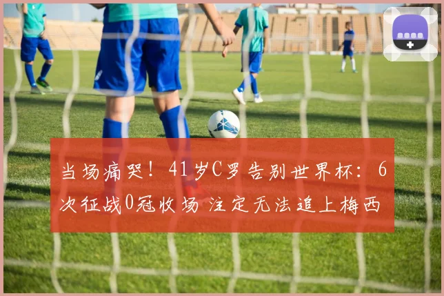 当场痛哭！41岁C罗告别世界杯：6次征战0冠收场 注定无法追上梅西