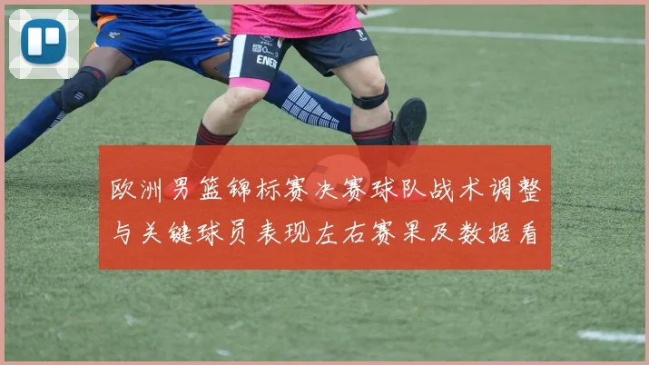 欧洲男篮锦标赛决赛球队战术调整与关键球员表现左右赛果及数据看点