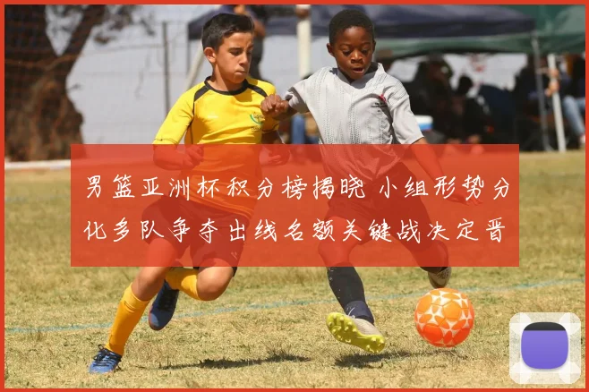 男篮亚洲杯积分榜揭晓 小组形势分化多队争夺出线名额关键战决定晋级顺序