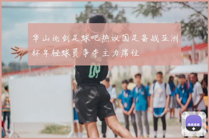 华山论剑足球吧热议国足备战亚洲杯年轻球员争夺主力席位